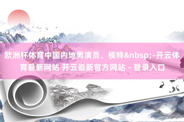 欧洲杯体育中国内地男演员、模特&nbsp;-开云体育最新网站 开云最新官方网站 - 登录入口