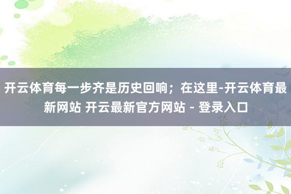 开云体育每一步齐是历史回响；在这里-开云体育最新网站 开云最新官方网站 - 登录入口