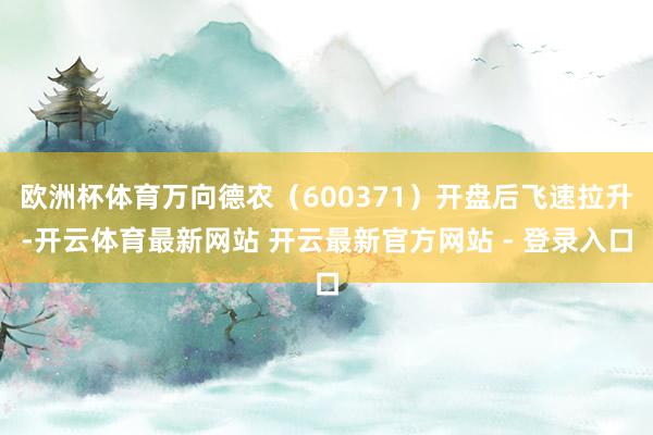 欧洲杯体育万向德农（600371）开盘后飞速拉升-开云体育最新网站 开云最新官方网站 - 登录入口