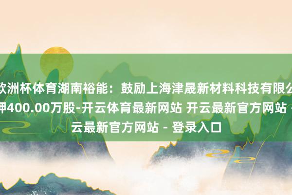 欧洲杯体育湖南裕能：鼓励上海津晟新材料科技有限公司拆除质押400.00万股-开云体育最新网站 开云最新官方网站 - 登录入口