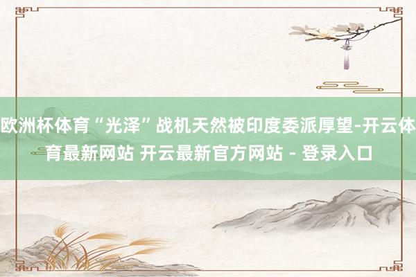 欧洲杯体育“光泽”战机天然被印度委派厚望-开云体育最新网站 开云最新官方网站 - 登录入口