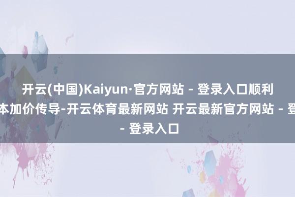 开云(中国)Kaiyun·官方网站 - 登录入口顺利联络成本加价传导-开云体育最新网站 开云最新官方网站 - 登录入口
