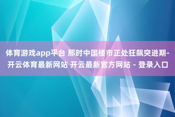 体育游戏app平台 那时中国楼市正处狂飙突进期-开云体育最新网站 开云最新官方网站 - 登录入口