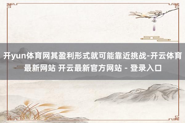 开yun体育网其盈利形式就可能靠近挑战-开云体育最新网站 开云最新官方网站 - 登录入口