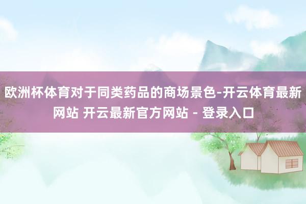 欧洲杯体育对于同类药品的商场景色-开云体育最新网站 开云最新官方网站 - 登录入口