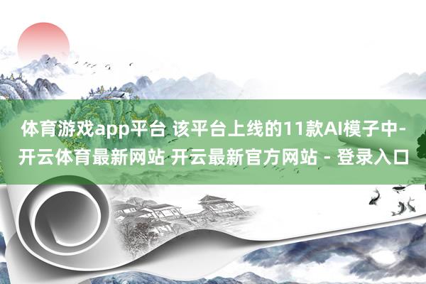 体育游戏app平台 该平台上线的11款AI模子中-开云体育最新网站 开云最新官方网站 - 登录入口
