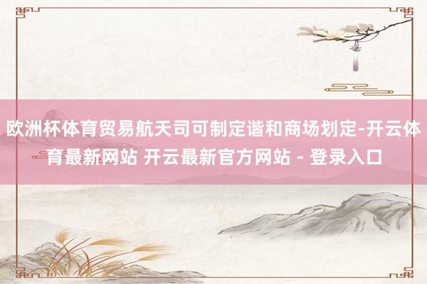欧洲杯体育贸易航天司可制定谐和商场划定-开云体育最新网站 开云最新官方网站 - 登录入口