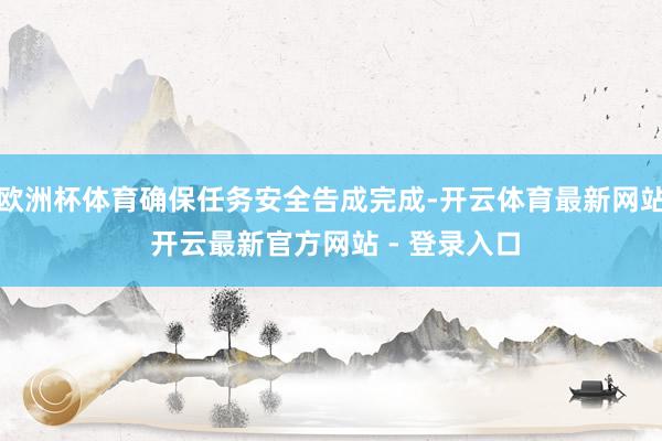 欧洲杯体育确保任务安全告成完成-开云体育最新网站 开云最新官方网站 - 登录入口