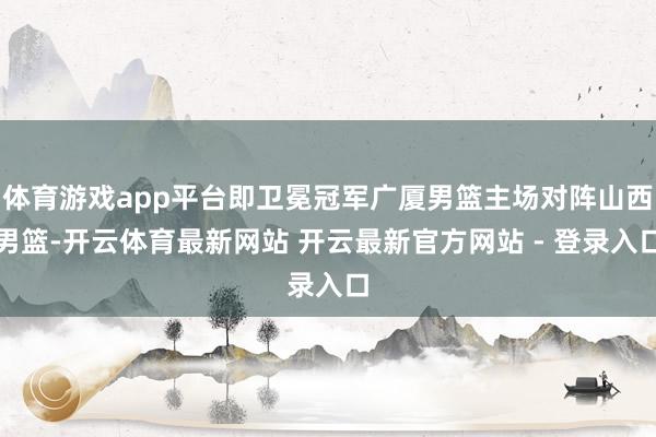 体育游戏app平台即卫冕冠军广厦男篮主场对阵山西男篮-开云体育最新网站 开云最新官方网站 - 登录入口