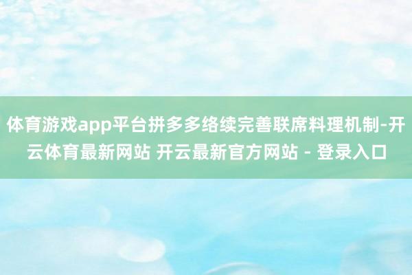 体育游戏app平台拼多多络续完善联席料理机制-开云体育最新网站 开云最新官方网站 - 登录入口