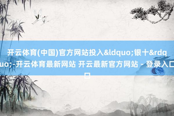 开云体育(中国)官方网站投入&ldquo;银十&rdquo;-开云体育最新网站 开云最新官方网站 - 登录入口