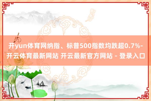 开yun体育网纳指、标普500指数均跌超0.7%-开云体育最新网站 开云最新官方网站 - 登录入口