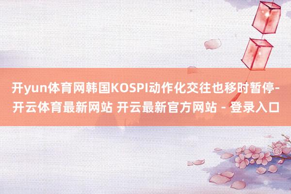 开yun体育网韩国KOSPI动作化交往也移时暂停-开云体育最新网站 开云最新官方网站 - 登录入口