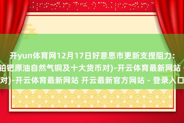 开yun体育网12月17日好意思市更新支捏阻力：18品种支捏阻力(金银铂钯原油自然气铜及十大货币对)-开云体育最新网站 开云最新官方网站 - 登录入口