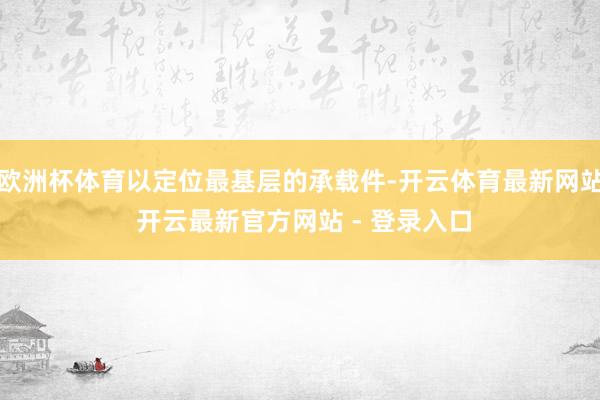 欧洲杯体育以定位最基层的承载件-开云体育最新网站 开云最新官方网站 - 登录入口