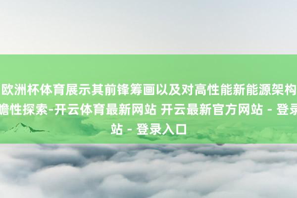 欧洲杯体育展示其前锋筹画以及对高性能新能源架构的前瞻性探索-开云体育最新网站 开云最新官方网站 - 登录入口