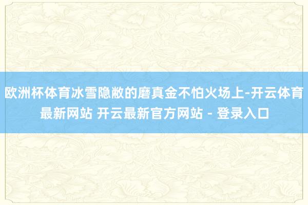 欧洲杯体育冰雪隐敝的磨真金不怕火场上-开云体育最新网站 开云最新官方网站 - 登录入口