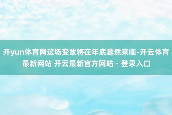 开yun体育网这场变故将在年底蓦然来临-开云体育最新网站 开云最新官方网站 - 登录入口