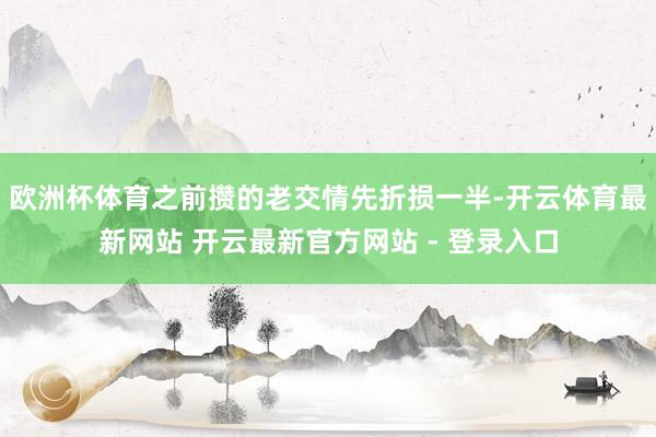 欧洲杯体育之前攒的老交情先折损一半-开云体育最新网站 开云最新官方网站 - 登录入口